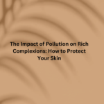 The Impact of Pollution on Rich Complexions: How to Protect Your Skin